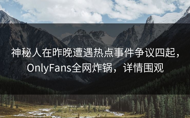 神秘人在昨晚遭遇热点事件争议四起，OnlyFans全网炸锅，详情围观