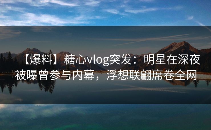 【爆料】糖心vlog突发：明星在深夜被曝曾参与内幕，浮想联翩席卷全网