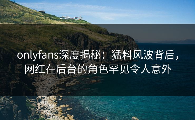 onlyfans深度揭秘：猛料风波背后，网红在后台的角色罕见令人意外