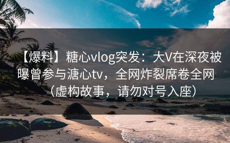 【爆料】糖心vlog突发：大V在深夜被曝曾参与溏心tv，全网炸裂席卷全网（虚构故事，请勿对号入座）