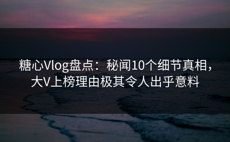 糖心Vlog盘点：秘闻10个细节真相，大V上榜理由极其令人出乎意料