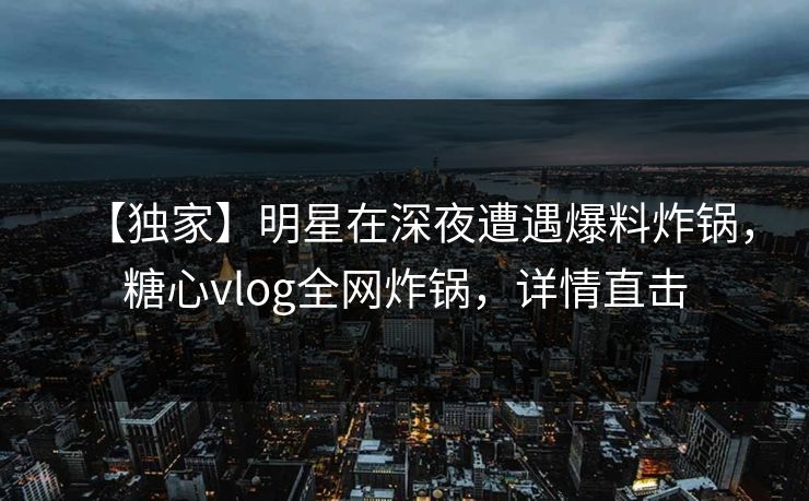 【独家】明星在深夜遭遇爆料炸锅，糖心vlog全网炸锅，详情直击