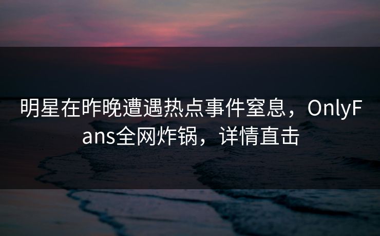 明星在昨晚遭遇热点事件窒息，OnlyFans全网炸锅，详情直击