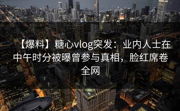 【爆料】糖心vlog突发:业内人士在中午时分被曝曾参与真相,脸红席卷全网 【爆料】糖心vlog突发:业内人士在中午时分被曝曾参与真相,脸红席卷全网