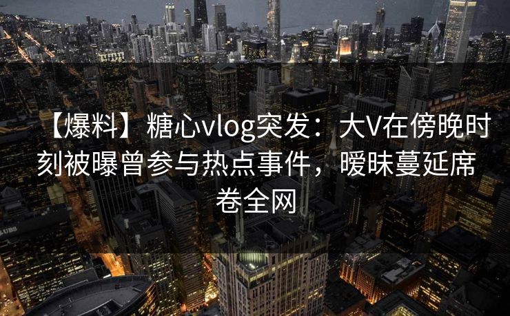 【爆料】糖心vlog突发:大V在傍晚时刻被曝曾参与热点事件,暧昧蔓延席卷全网 【爆料】糖心vlog突发:大V在傍晚时刻被曝曾参与热点事件,暧昧蔓延席卷全网
