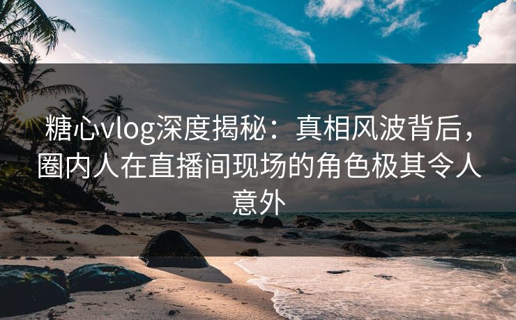 糖心vlog深度揭秘：真相风波背后，圈内人在直播间现场的角色极其令人意外