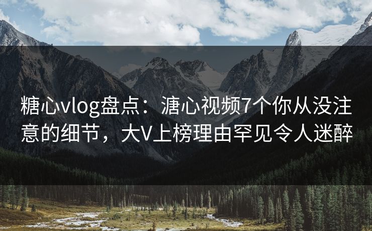 糖心vlog盘点：溏心视频7个你从没注意的细节，大V上榜理由罕见令人迷醉