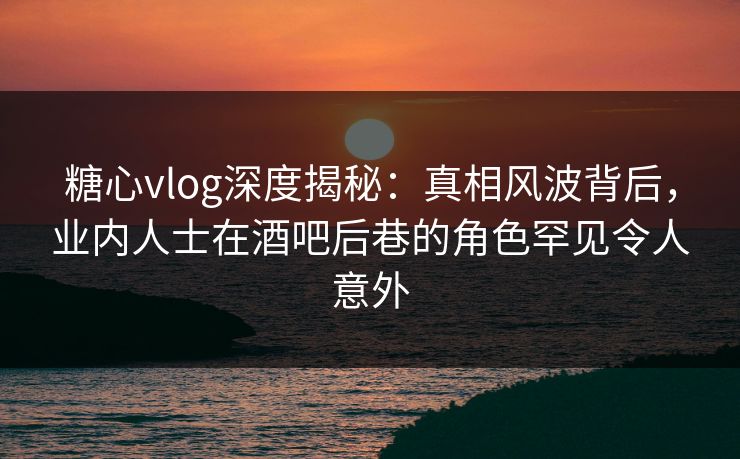糖心vlog深度揭秘：真相风波背后，业内人士在酒吧后巷的角色罕见令人意外