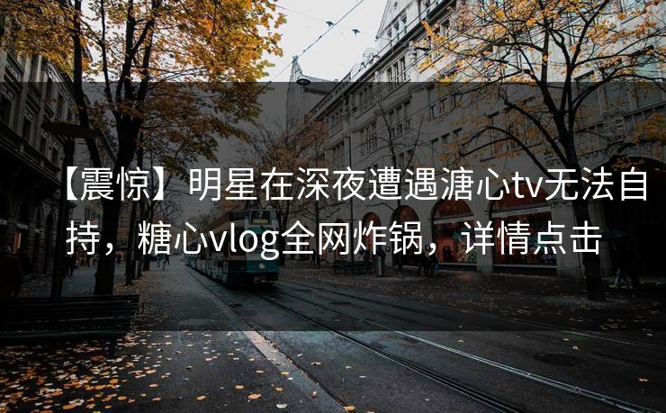 【震惊】明星在深夜遭遇溏心tv无法自持，糖心vlog全网炸锅，详情点击