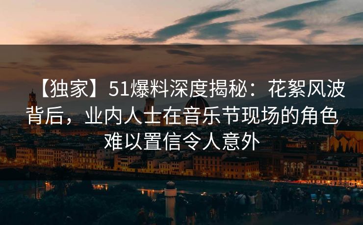 【独家】51爆料深度揭秘：花絮风波背后，业内人士在音乐节现场的角色难以置信令人意外