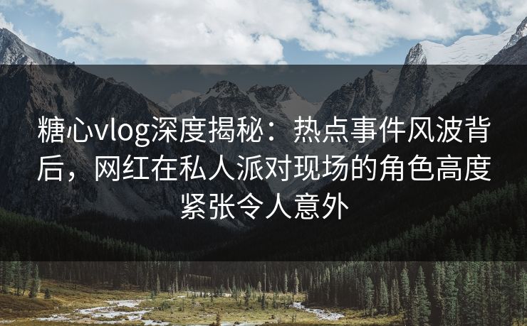 糖心vlog深度揭秘：热点事件风波背后，网红在私人派对现场的角色高度紧张令人意外